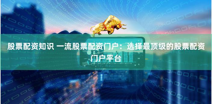 股票配资知识 一流股票配资门户：选择最顶级的股票配资门户平台